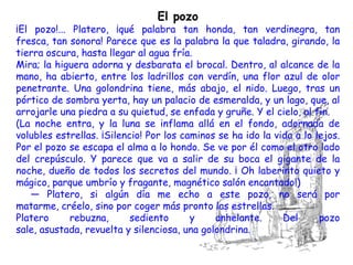 El pozo
¡El pozo!... Platero, ¡qué palabra tan honda, tan verdinegra, tan
fresca, tan sonora! Parece que es la palabra la que taladra, girando, la
tierra oscura, hasta llegar al agua fría.
Mira; la higuera adorna y desbarata el brocal. Dentro, al alcance de la
mano, ha abierto, entre los ladrillos con verdín, una flor azul de olor
penetrante. Una golondrina tiene, más abajo, el nido. Luego, tras un
pórtico de sombra yerta, hay un palacio de esmeralda, y un lago, que, al
arrojarle una piedra a su quietud, se enfada y gruñe. Y el cielo, al fin.
(La noche entra, y la luna se inflama allá en el fondo, adornada de
volubles estrellas. ¡Silencio! Por los caminos se ha ido la vida a lo lejos.
Por el pozo se escapa el alma a lo hondo. Se ve por él como el otro lado
del crepúsculo. Y parece que va a salir de su boca el gigante de la
noche, dueño de todos los secretos del mundo. ¡ Oh laberinto quieto y
mágico, parque umbrío y fragante, magnético salón encantado!)
   — Platero, si algún día me echo a este pozo, no será por
matarme, créelo, sino por coger más pronto las estrellas.
Platero      rebuzna,      sediento      y    anhelante.      Del      pozo
sale, asustada, revuelta y silenciosa, una golondrina.
 