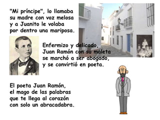 "Mi príncipe", lo llamaba
su madre con voz melosa
y a Juanito le volaba
por dentro una mariposa.

            Enfermizo y delicado,
            Juan Ramón con su maleta
            se marchó a ser abogado,
            y se convirtió en poeta.


El poeta Juan Ramón,
el mago de las palabras
que te llega al corazón
con solo un abracadabra.
 
