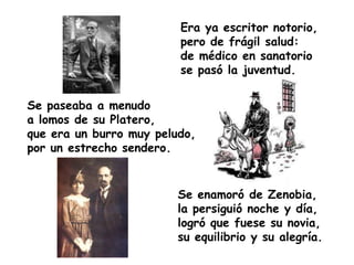 Era ya escritor notorio,
                         pero de frágil salud:
                         de médico en sanatorio
                         se pasó la juventud.


Se paseaba a menudo
a lomos de su Platero,
que era un burro muy peludo,
por un estrecho sendero.


                         Se enamoró de Zenobia,
                         la persiguió noche y día,
                         logró que fuese su novia,
                         su equilibrio y su alegría.
 