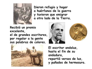 Dieron refugio y hogar
               a huérfanos de la guerra
               y tuvieron que emigrar
               a otro lado de la Tierra.


Recibió un premio
excelente,
el de grandes escritores,
por regalar a la gente
sus palabras de colores.
                            El escritor andaluz,
                            hasta el fin de su
                            andadura,
                            repartió versos de luz,
                            y puñados de hermosura.
 