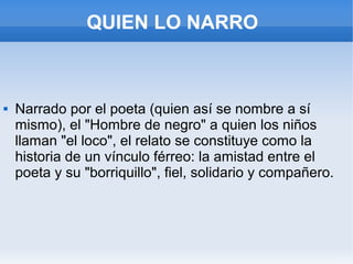 QUIEN LO NARRO
 Narrado por el poeta (quien así se nombre a sí
mismo), el "Hombre de negro" a quien los niños
llaman "el loco", el relato se constituye como la
historia de un vínculo férreo: la amistad entre el
poeta y su "borriquillo", fiel, solidario y compañero.
 