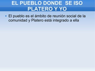 EL PUEBLO DONDE SE ISO
PLATERO Y YO
 El pueblo es el ámbito de reunión social de la
comunidad y Platero está integrado a ella
 