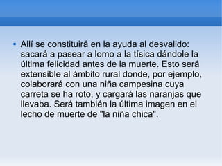  Allí se constituirá en la ayuda al desvalido:
sacará a pasear a lomo a la tísica dándole la
última felicidad antes de la muerte. Esto será
extensible al ámbito rural donde, por ejemplo,
colaborará con una niña campesina cuya
carreta se ha roto, y cargará las naranjas que
llevaba. Será también la última imagen en el
lecho de muerte de "la niña chica".
 