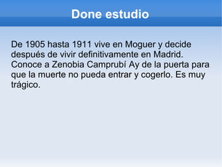 Done estudio
De 1905 hasta 1911 vive en Moguer y decide
después de vivir definitivamente en Madrid.
Conoce a Zenobia Camprubí Ay de la puerta para
que la muerte no pueda entrar y cogerlo. Es muy
trágico.
 