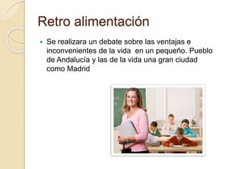 Retro alimentación
 Se realizara un debate sobre las ventajas e
inconvenientes de la vida en un pequeño. Pueblo
de Andalucía y las de la vida una gran ciudad
como Madrid
 