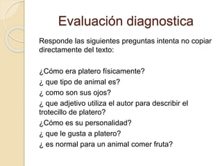 Evaluación diagnostica
Responde las siguientes preguntas intenta no copiar
directamente del texto:
¿Cómo era platero físicamente?
¿ que tipo de animal es?
¿ como son sus ojos?
¿ que adjetivo utiliza el autor para describir el
trotecillo de platero?
¿Cómo es su personalidad?
¿ que le gusta a platero?
¿ es normal para un animal comer fruta?
 