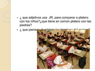  ¿ que adjetivos usa JR. para comparar a platero
con los niños?¿que tiene en común platero con las
piedras?
 ¿ que piensan de platero los hombres del campo?
 