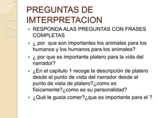 PREGUNTAS DE
IMTERPRETACION
 RESPONDA ALAS PREGUNTAS CON FRASES
COMPLETAS
 ¿ por que son importantes los animales para los
humanos y los humanos para los animales?
 ¿ por que es importante platero para la vida del
narrador?
 ¿En el capitulo 1 recoge la descripción de platero
desde el punto de vista del narrador desde el
punto de vista de platero?¿como es
físicamente?¿como es su personalidad?
 ¿Qué le gusta comer?¿que es importante para el ?
 