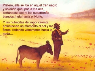 Platero, ella se iba en aquel tren negro
y soleado que, por la vía alta,
cortándose sobre los nubarrones
blancos, huía hacia el Norte.
Y las nubecitas de vapor celeste
entristecían un momento el sol y las
flores, rodando vanamente hacia la
nada…
 
