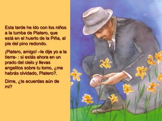 Esta tarde he ido con los niños
a la tumba de Platero, que
está en el huerto de la Piña, al
pie del pino redondo.
¡Platero, amigo! –le dije yo a la
tierra- : si estás ahora en un
prado del cielo y llevas
angelitos sobre tu lomo, ¿me
habrás olvidado, Platero?.
Dime, ¿te acuerdas aún de
mi?
 