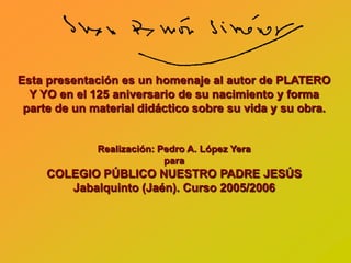 Esta presentación es un homenaje al autor de PLATERO
  Y YO en el 125 aniversario de su nacimiento y forma
 parte de un material didáctico sobre su vida y su obra.


              Realización: Pedro A. López Yera
                            para
     COLEGIO PÚBLICO NUESTRO PADRE JESÚS
        Jabalquinto (Jaén). Curso 2005/2006
 