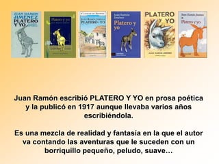 Juan Ramón escribió PLATERO Y YO en prosa poética
   y la publicó en 1917 aunque llevaba varios años
                    escribiéndola.

Es una mezcla de realidad y fantasía en la que el autor
  va contando las aventuras que le suceden con un
        borriquillo pequeño, peludo, suave…
 