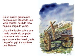 En un arroyo grande nos
encontramos atascada una
vieja carreta, perdida toda
bajo su carga de yerba.
Una niña lloraba sobre una
rueda queriendo empujar
para sacar a la carreta
ayudando al borricuelo, más
pequeño, ¡ay! Y mas flaco
que Platero.
 
