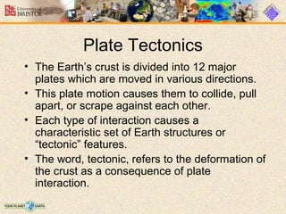 Plate Tectonics
• The Earth’s crust is divided into 12 major
plates which are moved in various directions.
• This plate motion causes them to collide, pull
apart, or scrape against each other.
• Each type of interaction causes a
characteristic set of Earth structures or
“tectonic” features.
• The word, tectonic, refers to the deformation of
the crust as a consequence of plate
interaction.
 