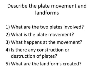 Describe the plate movement and
landforms
1) What are the two plates involved?
2) What is the plate movement?
3) What happens at the movement?
4) Is there any construction or
destruction of plates?
5) What are the landforms created?
 