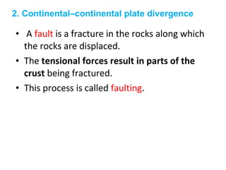 • A fault is a fracture in the rocks along which
the rocks are displaced.
• The tensional forces result in parts of the
crust being fractured.
• This process is called faulting.
2. Continental–continental plate divergence
 