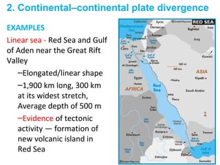 EXAMPLES
Linear sea - Red Sea and Gulf
of Aden near the Great Rift
Valley
–Elongated/linear shape
–1,900 km long, 300 km
at its widest stretch,
Average depth of 500 m
–Evidence of tectonic
activity — formation of
new volcanic island in
Red Sea
2. Continental–continental plate divergence
 