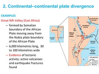 EXAMPLES
Great Rift Valley (East Africa)
– formed by Somalian
boundary of the African
Plate moving away from
the Nubia plate boundary
of the African Plate
– 6,000 kilometres long, 30
to 100 kilometres wide
– Evidence of tectonic
activity: active volcanoes
and earthquake fractures
found
2. Continental–continental plate divergence
 