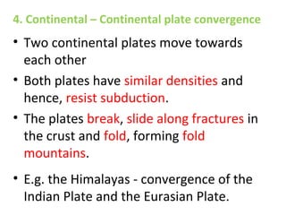 • Two continental plates move towards
each other
• Both plates have similar densities and
hence, resist subduction.
• The plates break, slide along fractures in
the crust and fold, forming fold
mountains.
• E.g. the Himalayas - convergence of the
Indian Plate and the Eurasian Plate.
4. Continental – Continental plate convergence
 