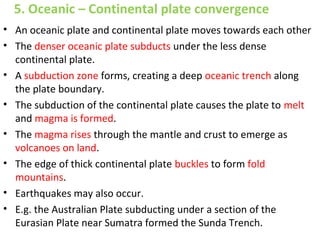 • An oceanic plate and continental plate moves towards each other
• The denser oceanic plate subducts under the less dense
continental plate.
• A subduction zone forms, creating a deep oceanic trench along
the plate boundary.
• The subduction of the continental plate causes the plate to melt
and magma is formed.
• The magma rises through the mantle and crust to emerge as
volcanoes on land.
• The edge of thick continental plate buckles to form fold
mountains.
• Earthquakes may also occur.
• E.g. the Australian Plate subducting under a section of the
Eurasian Plate near Sumatra formed the Sunda Trench.
5. Oceanic – Continental plate convergence
 