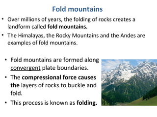Fold mountains
• Over millions of years, the folding of rocks creates a
landform called fold mountains.
• The Himalayas, the Rocky Mountains and the Andes are
examples of fold mountains.
• Fold mountains are formed along
convergent plate boundaries.
• The compressional force causes
the layers of rocks to buckle and
fold.
• This process is known as folding.
 