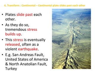 • Plates slide past each
other.
• As they do so,
tremendous stress
builds up.
• This stress is eventually
released, often as a
violent earthquake.
• E.g. San Andreas Fault,
United States of America
& North Anatolian Fault,
Turkey
6. Transform : Continental – Continental plate slides past each other
 
