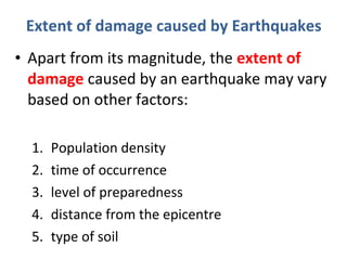 • Apart from its magnitude, the extent of
damage caused by an earthquake may vary
based on other factors:
1. Population density
2. time of occurrence
3. level of preparedness
4. distance from the epicentre
5. type of soil
Extent of damage caused by Earthquakes
 
