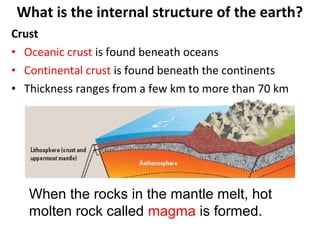 Crust
• Oceanic crust is found beneath oceans
• Continental crust is found beneath the continents
• Thickness ranges from a few km to more than 70 km
What is the internal structure of the earth?
When the rocks in the mantle melt, hot
molten rock called magma is formed.
 