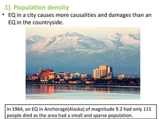 1) Population density
• EQ in a city causes more causalities and damages than an
EQ in the countryside.
In 1964, an EQ in Anchorage(Alaska) of magnitude 9.2 had only 115
people died as the area had a small and sparse population.
 