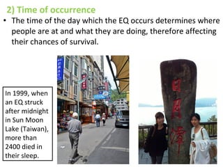 2) Time of occurrence
• The time of the day which the EQ occurs determines where
people are at and what they are doing, therefore affecting
their chances of survival.
In 1999, when
an EQ struck
after midnight
in Sun Moon
Lake (Taiwan),
more than
2400 died in
their sleep.
 