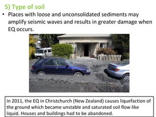 5) Type of soil
• Places with loose and unconsolidated sediments may
amplify seismic waves and results in greater damage when
EQ occurs.
In 2011, the EQ in Christchurch (New Zealand) causes liquefaction of
the ground which became unstable and saturated soil flow like
liquid. Houses and buildings had to be abandoned.
 