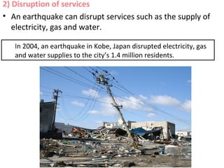 2) Disruption of services
• An earthquake can disrupt services such as the supply of
electricity, gas and water.
In 2004, an earthquake in Kobe, Japan disrupted electricity, gas
and water supplies to the city’s 1.4 million residents.
 