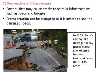 7) Destruction of infrastructure
• Earthquakes may cause cracks to form in infrastructure
such as roads and bridges.
• Transportation can be disrupted as it is unsafe to use the
damaged roads.
In 1995, Kobe’s
earthquake
damaged many
places in the
city where it
became
inaccessible and
difficult to
reach.
 