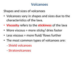 Shapes and sizes of volcanoes
• Volcanoes vary in shapes and sizes due to the
characteristics of the lava.
• Viscosity refers to the stickiness of the lava
• More viscous = more sticky/ dries faster
• Less viscous = more fluid/ flows further
• The most common types of volcanoes are:
- Shield volcanoes
- Stratovolcanoes
Volcanoes
 