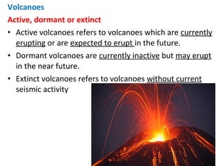 Volcanoes
Active, dormant or extinct
• Active volcanoes refers to volcanoes which are currently
erupting or are expected to erupt in the future.
• Dormant volcanoes are currently inactive but may erupt
in the near future.
• Extinct volcanoes refers to volcanoes without current
seismic activity
 