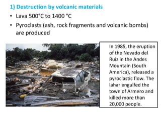 1) Destruction by volcanic materials
• Lava 500°C to 1400 °C
• Pyroclasts (ash, rock fragments and volcanic bombs)
are produced
In 1985, the eruption
of the Nevado del
Ruiz in the Andes
Mountain (South
America), released a
pyroclastic flow. The
lahar engulfed the
town of Armero and
killed more than
20,000 people.
 
