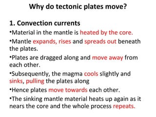 1. Convection currents
•Material in the mantle is heated by the core.
•Mantle expands, rises and spreads out beneath
the plates.
•Plates are dragged along and move away from
each other.
•Subsequently, the magma cools slightly and
sinks, pulling the plates along
•Hence plates move towards each other.
•The sinking mantle material heats up again as it
nears the core and the whole process repeats.
Why do tectonic plates move?
 