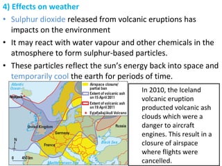 4) Effects on weather
• Sulphur dioxide released from volcanic eruptions has
impacts on the environment
• It may react with water vapour and other chemicals in the
atmosphere to form sulphur-based particles.
• These particles reflect the sun’s energy back into space and
temporarily cool the earth for periods of time.
In 2010, the Iceland
volcanic eruption
producted volcanic ash
clouds which were a
danger to aircraft
engines. This result in a
closure of airspace
where flights were
cancelled.
 