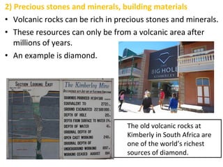 2) Precious stones and minerals, building materials
• Volcanic rocks can be rich in precious stones and minerals.
• These resources can only be from a volcanic area after
millions of years.
• An example is diamond.
The old volcanic rocks at
Kimberly in South Africa are
one of the world’s richest
sources of diamond.
 