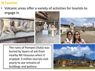 3) Tourism
• Volcanic areas offer a variety of activities for tourists to
engage in.
The ruins of Pompeii (Italy) was
buried by layers of ask from
nearby Mt Vesuvius when it
erupted. 3 million tourists visit
yearly to see remains of
buildings and pottery.
 