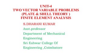 S.DHARANI KUMAR
Asst.professor
Department of Mechanical
Engineering
Sri Eshwar College Of
Engineering ,Coimbatore
UNIT-4
TWO VECTOR VARIABLE PROBLEMS
(PLATE & SHELL THEORY )
FINITE ELEMENT ANALYSIS
 