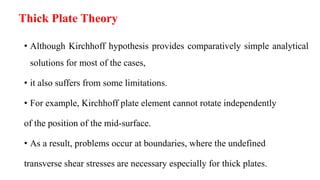 • Although Kirchhoff hypothesis provides comparatively simple analytical
solutions for most of the cases,
• it also suffers from some limitations.
• For example, Kirchhoff plate element cannot rotate independently
of the position of the mid-surface.
• As a result, problems occur at boundaries, where the undefined
transverse shear stresses are necessary especially for thick plates.
Thick Plate Theory
 