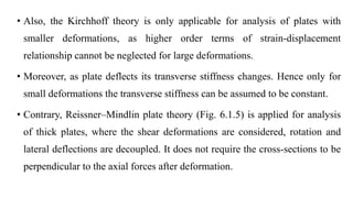 • Also, the Kirchhoff theory is only applicable for analysis of plates with
smaller deformations, as higher order terms of strain-displacement
relationship cannot be neglected for large deformations.
• Moreover, as plate deflects its transverse stiffness changes. Hence only for
small deformations the transverse stiffness can be assumed to be constant.
• Contrary, Reissner–Mindlin plate theory (Fig. 6.1.5) is applied for analysis
of thick plates, where the shear deformations are considered, rotation and
lateral deflections are decoupled. It does not require the cross-sections to be
perpendicular to the axial forces after deformation.
 