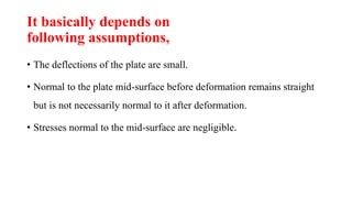 It basically depends on
following assumptions,
• The deflections of the plate are small.
• Normal to the plate mid-surface before deformation remains straight
but is not necessarily normal to it after deformation.
• Stresses normal to the mid-surface are negligible.
 