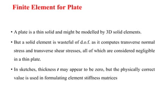 Finite Element for Plate
• A plate is a thin solid and might be modelled by 3D solid elements.
• But a solid element is wasteful of d.o.f. as it computes transverse normal
stress and transverse shear stresses, all of which are considered negligible
in a thin plate.
• In sketches, thickness t may appear to be zero, but the physically correct
value is used in formulating element stiffness matrices
 