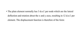 • The plate element normally has 3 d.o.f. per node which are the lateral
deflection and rotation about the x and y axes, resulting in 12 d.o.f. per
element. The displacement function is therefore of the form:
 
