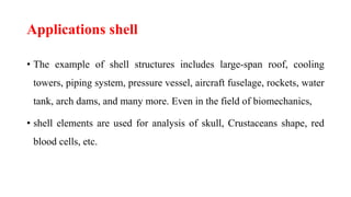 Applications shell
• The example of shell structures includes large-span roof, cooling
towers, piping system, pressure vessel, aircraft fuselage, rockets, water
tank, arch dams, and many more. Even in the field of biomechanics,
• shell elements are used for analysis of skull, Crustaceans shape, red
blood cells, etc.
 