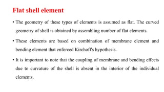 Flat shell element
• The geometry of these types of elements is assumed as flat. The curved
geometry of shell is obtained by assembling number of flat elements.
• These elements are based on combination of membrane element and
bending element that enforced Kirchoff's hypothesis.
• It is important to note that the coupling of membrane and bending effects
due to curvature of the shell is absent in the interior of the individual
elements.
 