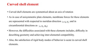 Curved shell element
• Curved shell elements are symmetrical about an axis of rotation
• As in case of axisymmetric plate elements, membrane forces for these elements
are represented with respected to meridian direction and in
circumferential directions as
• However, the difficulties associated with these elements includes, difficulty in
describing geometry and achieving inter-elemental compatibility.
• Also, the satisfaction of rigid body modes of behavior is acute in curved shell
elements.
 