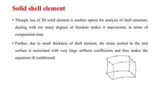 Solid shell element
• Though, use of 3D solid element is another option for analysis of shell structure,
dealing with too many degrees of freedom makes it uneconomic in terms of
computation time.
• Further, due to small thickness of shell element, the strain normal to the mid
surface is associated with very large stiffness coefficients and thus makes the
equations ill conditioned.
 